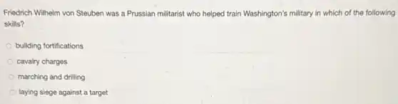Friedrich Wilhelm von Steuben was a Prussian militarist who helped train Washington's military in which of the following
skills?
building fortifications
cavalry charges
marching and drilling
laying siege against a target