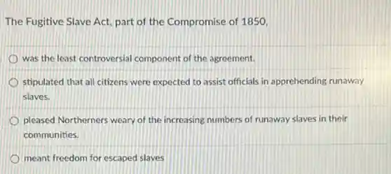 The Fugitive Slave Act,part of the Compromise of 1850,
was the least controversial component of the agreement.
stipulated that all citizens were expected to assist officials in apprehending runaway
slaves.
pleased Northerners weary of the increasing numbers of runaway slaves in their
communities.
meant freedom for escaped slaves
