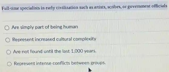 Full-time specialists in early civilization such as artists scribes, or government officials
Are simply part of being human
Represent increased cultural complexity
Are not found until the last 1,000 years.
Represent intense conflicts between groups.