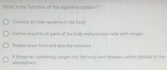 What is the function of the digestive system?
Controls all other systems in the body
Carries blood to all parts of the body and provides cells with oxygen
Breaks down food and absorbs nutrients
It brings air containing oxygen into the body and releases carbon dioxide to the
atmosphere
