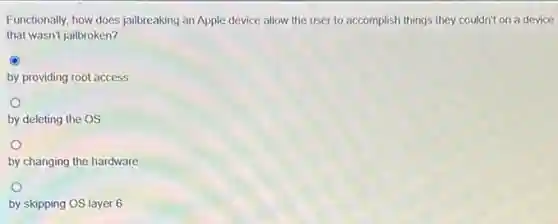 Functionally, how does jailbreaking an Apple device allow the user to accomplish things they couldn't on a device
that wasn't jailbroken?
C
by providing root access
by deleting the OS
by changing the hardware
by skipping OS layer 6