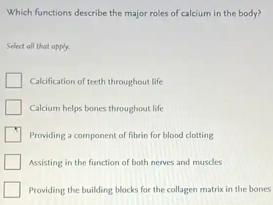 Which functions describe the major roles of calcium in the body?
Select all that apply.
Calcification of teeth throughout life
Calcium helps bones throughout life
Providing a component of fibrin for blood clotting
Assisting in the function of both nerves and muscles
Providing the building blocks for the collagen matrix in the bones