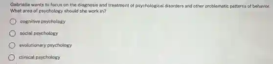 Gabrielle wants to focus on the diagnosis and treatment of psychological disorders and other problematic patterns of behavior.
What area of psychology , should she work in?
cognitive psychology
social psychology
evolutionary psychology
clinical psychology