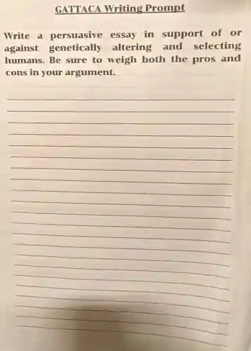 GATTACA Writing Prompt
Write a persuasive essay in support of or
against genetically altering and selecting
humans. Be sure to weigh both the pros and
cons in your argument.
__