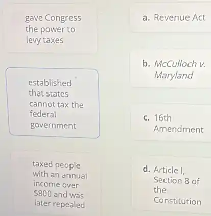 gave Congress
the power to
levy taxes
established
that states
cannot tax the
federal
government
taxed people
with an annual
income over
800 and was
later repealed
a. Revenue Act
b. McCulloch v.
Maryland
c. 16th
Amendment
d. Article I,
Section 8 of
the
Constitution