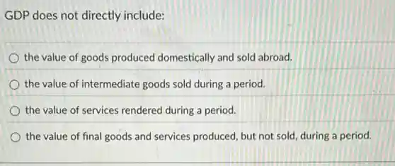 GDP does not directly include:
the value of goods produced domestically and sold abroad.
the value of intermediate goods sold during a period.
the value of services rendered during a period.
the value of final goods and services produced, but not sold during a period.