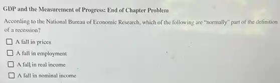 GDP and the Measurement of Progress: End of Chapter Problem
According to the National Bureau of Economic Research,which of the following are "normally" part of the definition
of a recession?
A fall in prices
A fall in employment
A fall in real income
A fall in nominal income