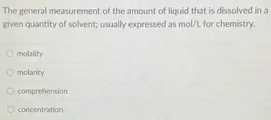The general measurement of the amount of liquid that is dissolved in a
given quantity of solvent; usually expressed as mol/L for chemistry.
molality
molarity
comprehension
concentration