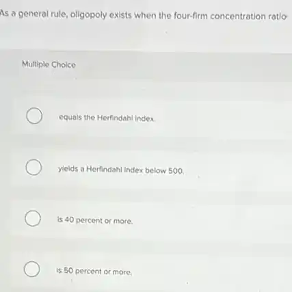 As a general rule oligopoly exists when the four-firm concentration ratio
Multiple Choice
equals the Herfindahl Index.
yields a Herfindahl Index below 500
is 40 percent or more.
is 50 percent or more.