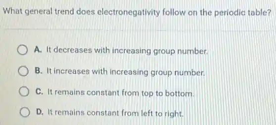 What general trend does electronegativity follow on the periodic table?
A. It decreases with increasing group number.
B. It increases with increasing group number.
C. It remains constant from top to bottom.
D. It remains constant from left to right.