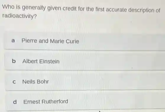 Who is generally given credit for the first accurate description of
radioactivity?
a Pierre and Marie Curie
b Albert Einstein
c Neils Bohr
d Ernest Rutherford
