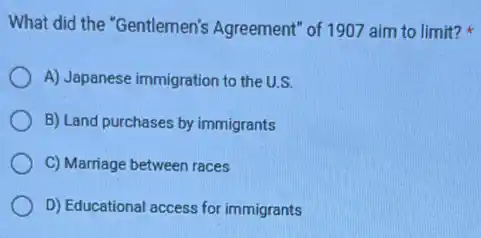 What did the "Gentlemen's Agreement" of 1907 aim to limit?
A) Japanese immigration to the U.S.
B) Land purchases by immigrants
C) Marriage between races
D) Educational access for immigrants