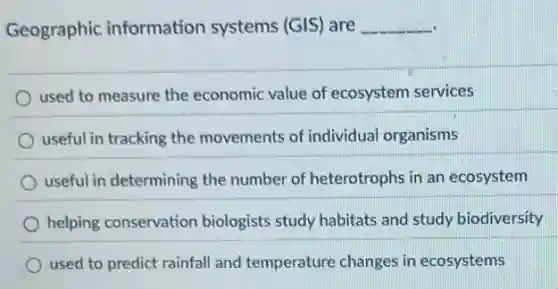 Geographic information systems (GIS) are __
used to measure the economic value of ecosystem services
useful in tracking the movements of individual organisms
useful in determining the number of heterotrophs in an ecosystem
helping conservation biologists study habitats and study biodiversity
used to predict rainfall and temperature changes in ecosystems