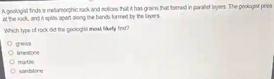 A geologist finds a metamorphic rock and notices that it has grains that formed in parallel layers. The geologist pries
at the rock, and it splits apart along the bands formed by the layers.
Which type of rock did the geologist most likely find?
gneiss
limestone
marble
sandstone