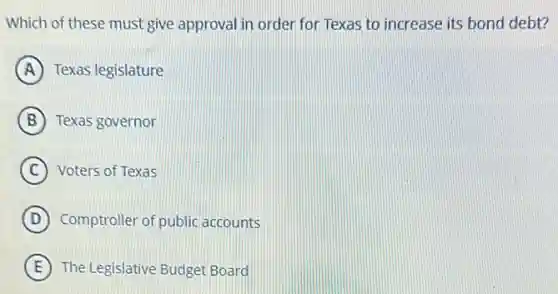 Which of these must give approval in order for Texas to increase its bond debt?
A Texas legislature
B Texas governor
C Voters of Texas
D Comptroller of public accounts
E The Legislative Budget Board