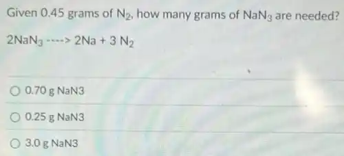 Given 0.45 grams of N_(2) how many grams of NaN_(3) are needed?
2NaN_(3)... 2Na+3N_(2)
0.70 g NaN3
0.25 g NaN3
3.0 g NaN3