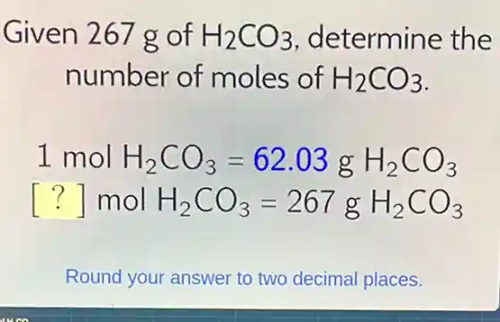 Given 267 g of H_(2)CO_(3) determine the
number of moles of H_(2)CO_(3)
1 mol H_(2)CO_(3)=62.03gH_(2)CO_(3)
() mol H_(2)CO_(3)=267gH_(2)CO_(3)
Round your answer to two decimal places.