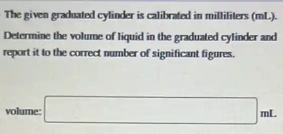 The given graduated cylinder is calibrated in milliliters (mL).
Determine the volume of liquid in the graduated cylinder and
report it to the correct number of significant figures.
volume: square  mL