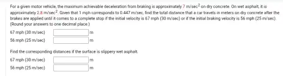 For a given motor vehicle, the maximum achievable deceleration from braking is approximately 7m/sec^2 on dry concrete. On wet asphalt, it is
approximately 2.8m/sec^2 Given that 1 mph corresponds to 0.447m/sec find the total distance that a car travels in meters on dry concrete after the
brakes are applied until it comes to a complete stop if the initial velocity is 67 mph (30m/sec) or if the initial braking velocity is 56 mph (25m/sec)
(Round your answers to one decimal place.)
67 mph (30m/sec) square lm
56 mph (25m/sec) square m
Find the corresponding distances if the surface is slippery wet asphalt.
67 mph (30m/sec) square lm
56 mph (25m/sec) square lm