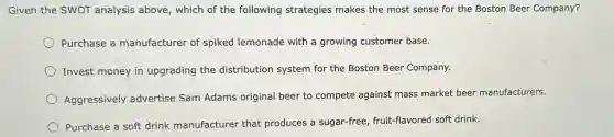 Given the SWOT analysis above, which of the following strategies makes the most sense for the Boston Beer Company?
Purchase a manufacturer of spiked lemonade with a growing customer base.
Invest money in upgrading the distribution system for the Boston Beer Company.
Aggressively advertise Sam Adams original beer to compete against mass market beer manufacturers.
Purchase a soft drink manufacturer that produces a sugar-free, fruit-flavored soft drink.