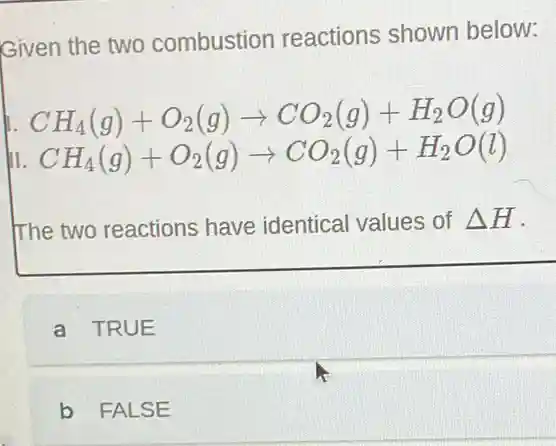 Given the two combustion reactions shown below:
CH_(4)(g)+O_(2)(g)arrow CO_(2)(g)+H_(2)O(g)
III CH_(4)(g)+O_(2)(g)arrow CO_(2)(g)+H_(2)O(l)
The two reactions have identical values of Delta H
a TRUE
b FALSE
