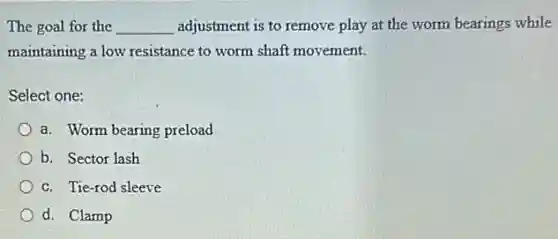 The goal for the __ adjustment is to remove play at the worm bearings while
maintaining a low resistance to worm shaft movement.
Select one:
a. Worm bearing preload
b. Sector lash
c. Tie-rod sleeve
d. Clamp