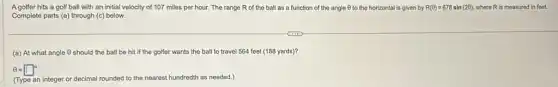 A golfer hits a golf ball with an initial velocity of 107 miles per hour. The range R of the ball as a function of the angle 0 to the horizontal is given by R(Theta )=678sin(2Theta ) where R is measured in feet.
Complete parts (a) through (c) below.
(a) At what angle (6) should the ball be hit if the golfer wants the ball to travel 564 feet (188 yards)?
Theta =square ^circ
(Type an integer or decimal rounded to the nearest hundredth as needed.)