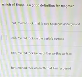 Which of these is a good definition for magma?
hot, melted rock that is now hardened underground
hot, melted rock on the earth's surface
hot, melted rock beneath the earth's surface
hot, melted rock on earth that has hardened