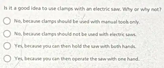 Is it a good idea to use clamps with an electric saw.Why or why not?
No, because clamps should be used with manual tools only.
No, because clamps should not be used with electric saws.
Yes, because you can then hold the saw with both hands.
Yes, because you can then operate the saw with one hand.