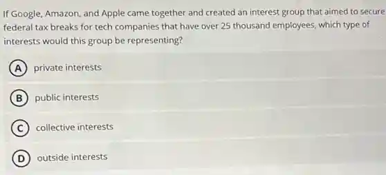 If Google, Amazon, and Apple came together and created an interest group that aimed to secure
federal tax breaks for tech companies that have over 25 thousand employees which type of
interests would this group be representing?
A private interests
B public interests
C collective interests
D outside interests