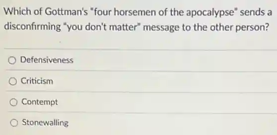 Which of Gottman's "four horsemen of the apocalypse" sends a
disconfirming "you don't matter" message to the other person?
Defensiveness
Criticism
Contempt
Stonewalling