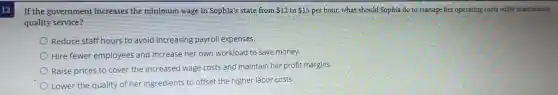 If the government increases the minimum wage in Sophia's state from 12 to 15 per hour, what should Sophia do to manage her operating costs while maintaining
quality service?
Reduce staff hours to avoid increasing payroll expenses.
Hire fewer employees and increase her own workload to save money.
Raise prices to cover the increased wage costs and maintain her profit margins.
Lower the quality of her ingredients to offset the higher labor costs.