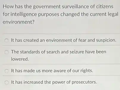 How has the government surveillance of citizens
for intelligence purposes changed the current legal
environment?
It has created an environment of fear and suspicion.
The standards of search and seizure have been
lowered.
It has made us more aware of our rights.
It has increased the power of prosecutors.