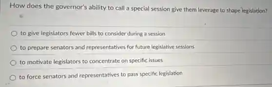 How does the governor's ability to call a special session give them leverage to shape legislation?
to give legislators fewer bills to consider during a session
to prepare senators and representatives for future legislative sessions
to motivate legislators to concentrate on specific issues
to force senators and representatives to pass specific legislation