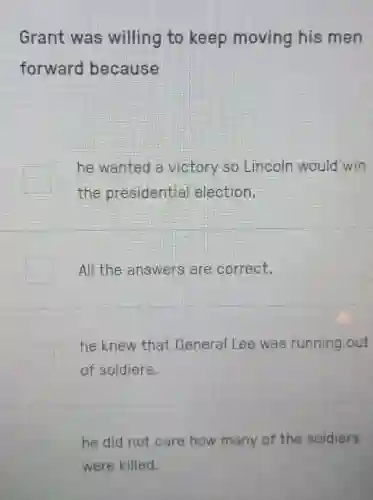 Grant was willing to keep moving his men
forward because
he wanted a victory so Lincoln would win
the presidential election.
All the answers are correct.
he knew that General Lee was running out
of soldiers.
he did not care how many of the soldiers
were killed.