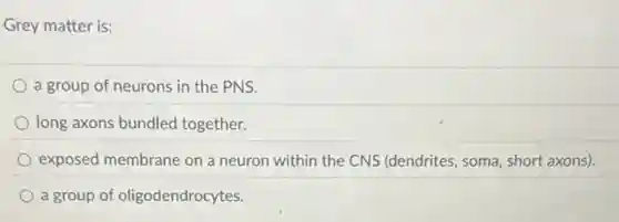 Grey matter is:
a group of neurons in the PNS.
long axons bundled together.
exposed membrane on a neuron within the CNS (dendrites, soma, short axons).
a group of oligodendrocytes.