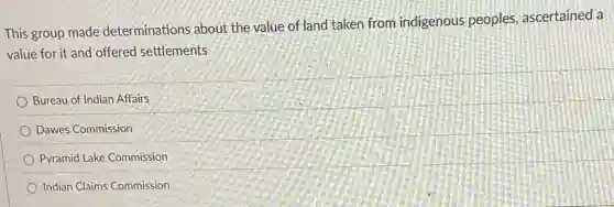 This group made determinations about the value of land taken from indigenous peoples, ascertained a
value for it and offered settlements
Bureau of Indian Affairs
Dawes Commission
Pyramid Lake Commission
Indian Claims Commission