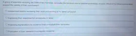 A group of scientists studying the DNA of two hominids concludes the hominids have a common evolutionary ancestor. Which of the following would best
support the validity of their conclusion?
Independent teams reviewing their work and arriving at the same conclusion
Explaining their experimental procedures in detail
Proposing explanations for evidence that contradicts their conclusion
Publication of their research in a popular magazine