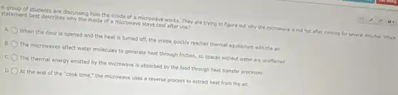 A group of students are discussing how the inside of a microwave works. They are trying to figure out why the microwave is not hot after running for several minutes Which
statement best describes why the inside of a microwave stays cool after use?
A. When the door is opened and the heat is turned off, the inside quickly reaches thermal equilibrium with the air.
The microwaves affect water molecules to generate heat through friction, so spaces without water are unaffected.
C The thermal energy emitted by the microwave is absorbed by the food through heat transfer processes.
D. At the end of the "cook time," the microwave uses a reverse process to extract heat from the air.