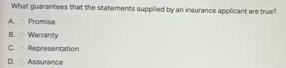 What guarantees that the statements supplied by an insurance applicant are true?
A. Promise
B. Warranty
C. Representation
D. Assurance