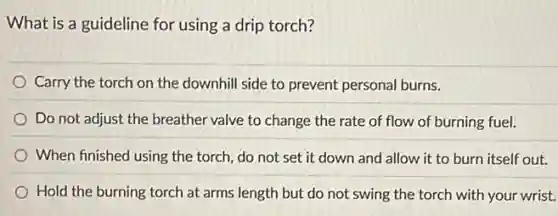 What is a guideline for using a drip torch?
Carry the torch on the downhill side to prevent personal burns.
Do not adjust the breather valve to change the rate of flow of burning fuel.
When finished using the torch, do not set it down and allow it to burn itself out.
Hold the burning torch at arms length but do not swing the torch with your wrist.