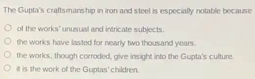 The Gupta's craftsmanship in iron and steel is especially notable because
of the works' unusual and intricate subjects.
the works have lasted for nearly two thousand years.
the works, though corroded give insight into the Gupta's culture.
it is the work of the Guptas' children.