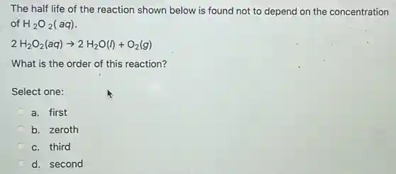 The half life of the reaction shown below is found not to depend on the concentration
of H_(2)O_(2)(aq)
2H_(2)O_(2)(aq)arrow 2H_(2)O(l)+O_(2)(g)
What is the order of this reaction?
Select one:
a. first
b. zeroth
c. third
d. second