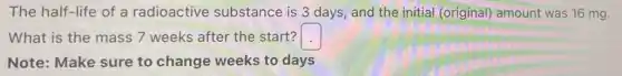 The half-life of a radioactive substance is 3 days and the initial (original) amount was 16 mg.
What is the mass 7 weeks after the start? square
Note: Make sure to change weeks to days