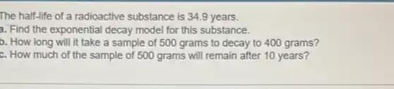 The half-life of a radioactive substance is 34.9 years.
a. Find the exponential decay model for this substance.
b. How long will it take a sample of 500 grams to decay to 400 grams?
c. How much of the sample of 500 grams will remain after 10 years?