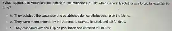 What happened to Americans left behind in the Philippines in 1942 when General MacArthur was forced to leave the first
time?
a. They subdued the Japanese and established democratic leadership on the island.
b. They were taken prisoner by the Japanese , starved, tortured, and left for dead.
c. They combined with the Filipino population and escaped the enemy.