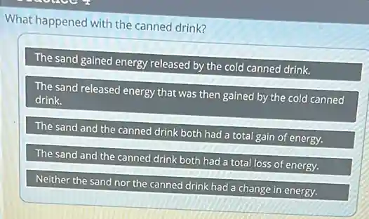 What happened with the canned drink?
The sand gained energy released by the cold canned drink.
The sand released energy that was then gained by the cold canned
drink.
The sand and the canned drink both had a total gain of energy.
The sand and the canned drink both had a total loss of energy.
Neither the sand nor the canned drink had a change in energy.
