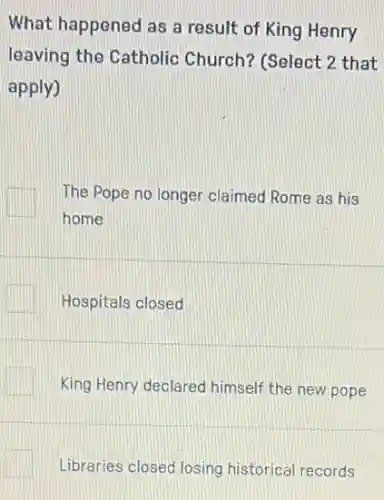 What happened as a result of King Henry
leaving the Catholic Church? (Select 2 that
apply)
The Pope no longer claimed Rome as his
home
Hospitals closed
King Henry declared himself the new pope
Libraries closed losing historical records