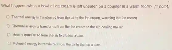 What happens when a bowl of ice cream is left uneaten on a counter in a warm room? (1 point)
Thermal energy is transferred from the air to the ice cream, warming the ice cream.
Thermal energy is transferred from the ice cream to the air, cooling the air
Heat is transferred from the air to the ice cream.
Potential energy is transferred from the air to the ice cream