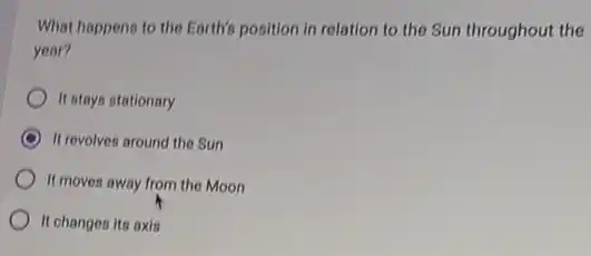 What happens to the Earth's position in relation to the Sun throughout the
year?
It stays stationary
It revolves around the Sun
It moves away from the Moon
It changes its axis